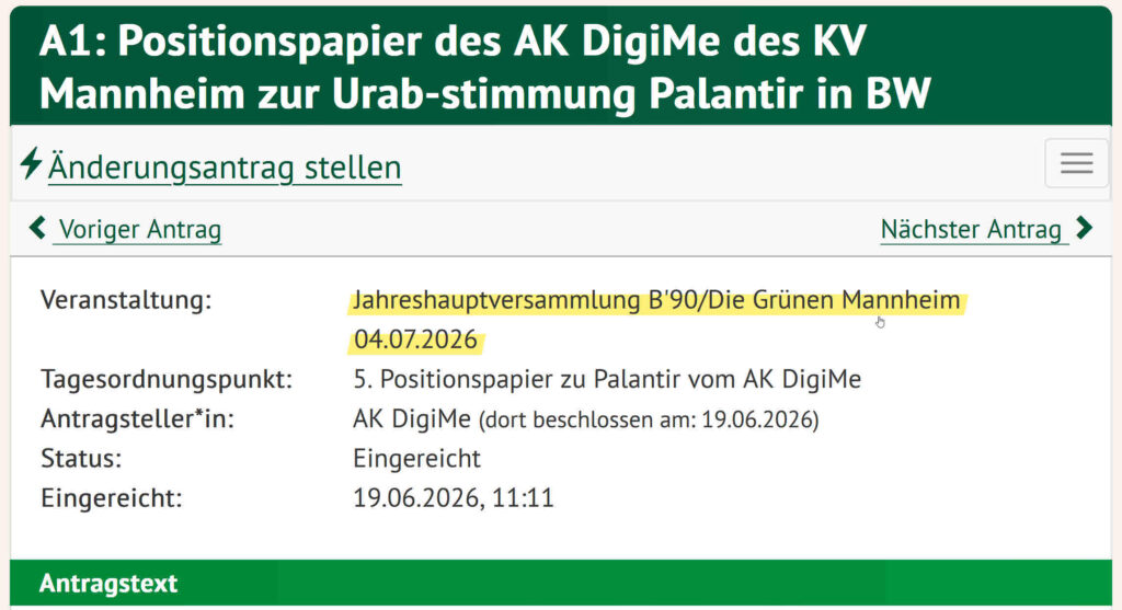 Diese Tabelle beschreibt den Status, die Antragstellerin und verschiedene Rahmendaten zum Antrag Positionspapier des AK DigiMe des KV Mannheim zur Urab-stimmung Palantir in BW Veranstaltung: Jahreshauptversammlung B'90/Die Grünen Mannheim 04.07.2026 Tagesordnungspunkt: 5. Positionspapier zu Palantir vom AK DigiMe Antragsteller*in: AK DigiMe (dort beschlossen am: 19.06.2026) Status: Eingereicht 19.06.2026, 11:11