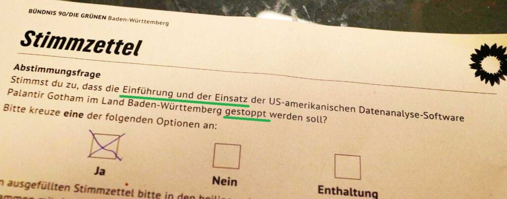 Stimmzettel
Stimmst du zu, dass die Einführung und der Einsatz der US-amerikanischen Datenanalyse-Software Palantir Gotham im Land Baden-Württemberg gestoppt werden soll? Ja